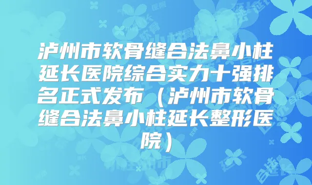 泸州市软骨缝合法鼻小柱延长医院综合实力十强排名正式发布（泸州市软骨缝合法鼻小柱延长整形医院）