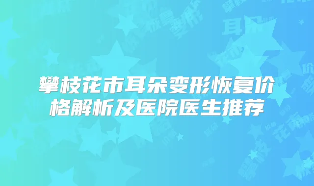 攀枝花市耳朵变形恢复价格解析及医院医生推荐