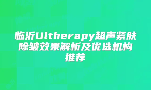 临沂Ultherapy超声紧肤除皱效果解析及优选机构推荐