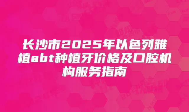 长沙市2025年以色列雅植abt种植牙价格及口腔机构服务指南
