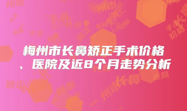 梅州市长鼻矫正手术价格、医院及近8个月走势分析
