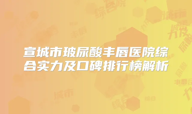 宣城市玻尿酸丰唇医院综合实力及口碑排行榜解析