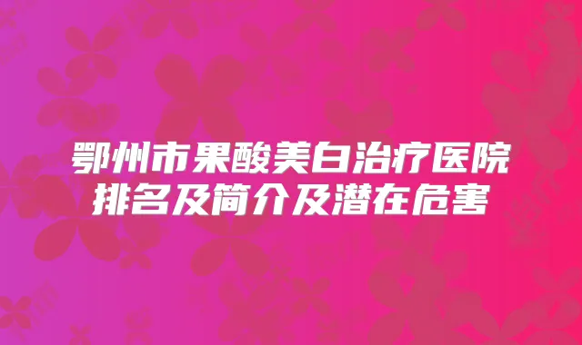 鄂州市果酸美白医院排名及简介及潜在危害
