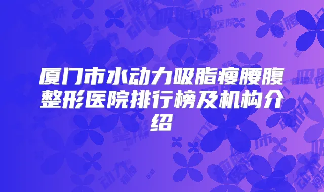 厦门市水动力吸脂瘦腰腹整形医院排行榜及机构介绍