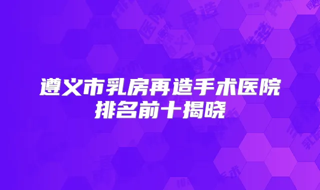 遵义市乳房再造手术医院排名前十揭晓