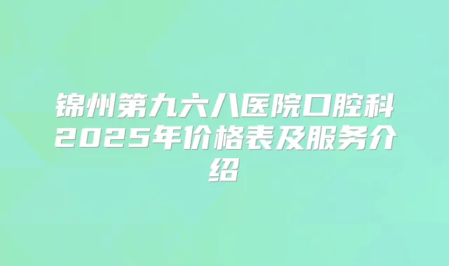 锦州第九六八医院口腔科2025年价格表及服务介绍