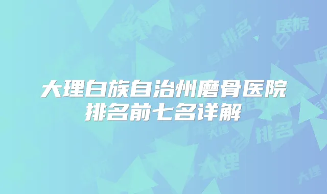 大理白族自治州磨骨医院排名前七名详解