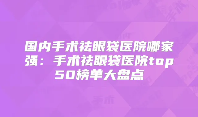 国内手术祛眼袋医院哪家强:手术祛眼袋医院top50榜单大盘点