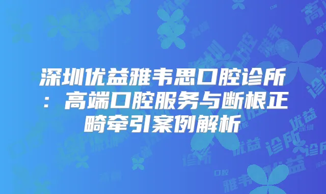 深圳优益雅韦思口腔诊所：高端口腔服务与断根正畸牵引案例解析