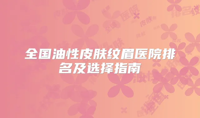 全国油性皮肤纹眉医院排名及选择指南