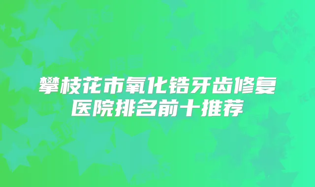 攀枝花市氧化锆牙齿修复医院排名前十推荐