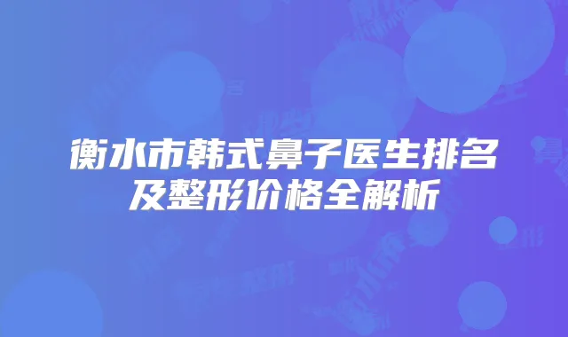 衡水市韩式鼻子医生排名及整形价格全解析
