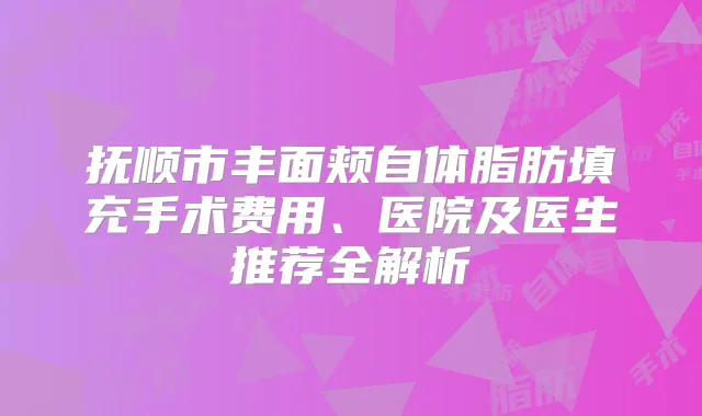 抚顺市丰面颊自体脂肪填充手术费用、医院及医生推荐全解析