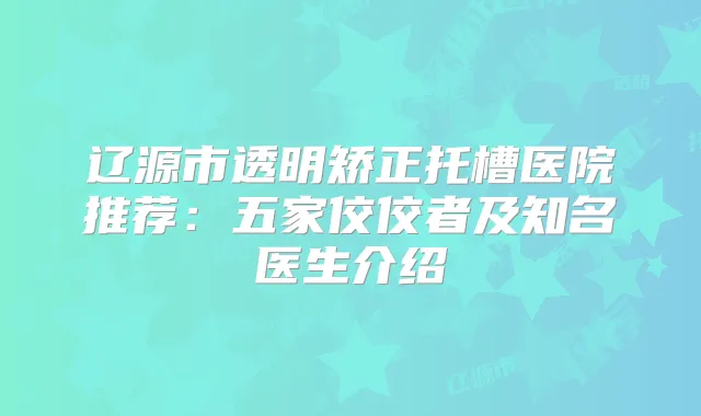 辽源市透明矫正托槽医院推荐：五家佼佼者及知名医生介绍