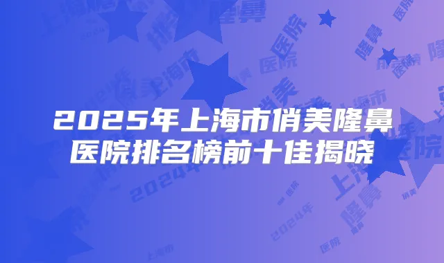 2025年上海市俏美隆鼻医院排名榜前十佳揭晓