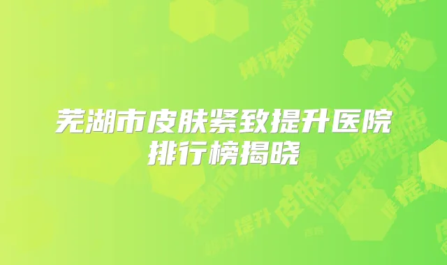 芜湖市皮肤紧致提升医院排行榜揭晓