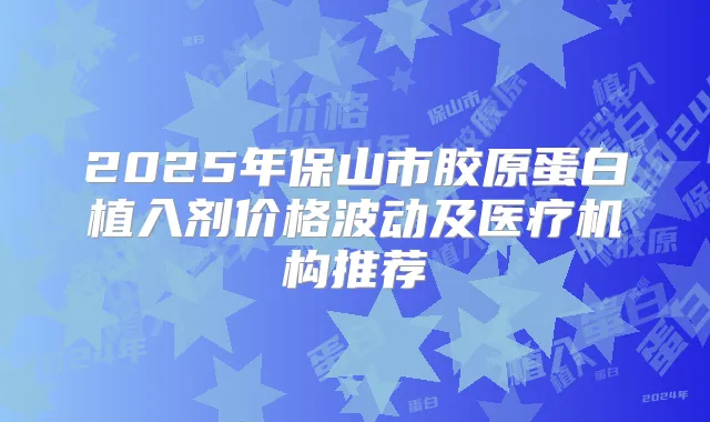 2025年保山市胶原蛋白植入剂价格波动及医疗机构推荐