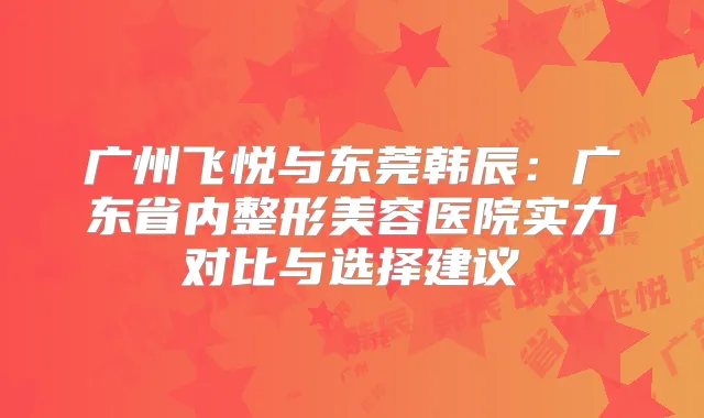 广州飞悦与东莞韩辰：广东省内整形美容医院实力对比与选择建议