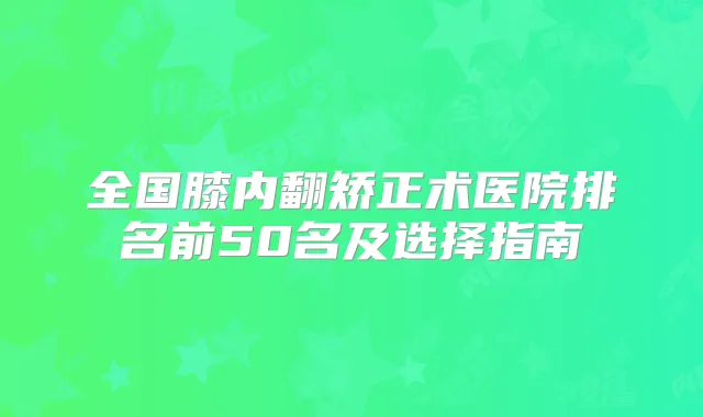 全国膝内翻矫正术医院排名前50名及选择指南