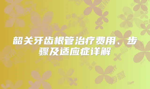 韶关牙齿根管费用、步骤及适应症详解