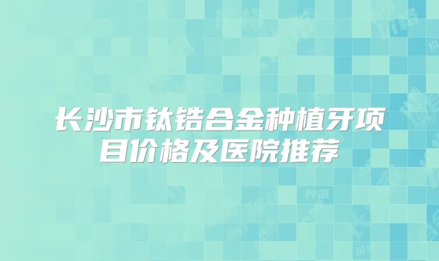 长沙市钛锆合金种植牙项目价格及医院推荐