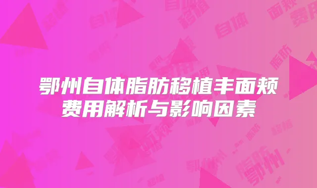 鄂州自体脂肪移植丰面颊费用解析与影响因素