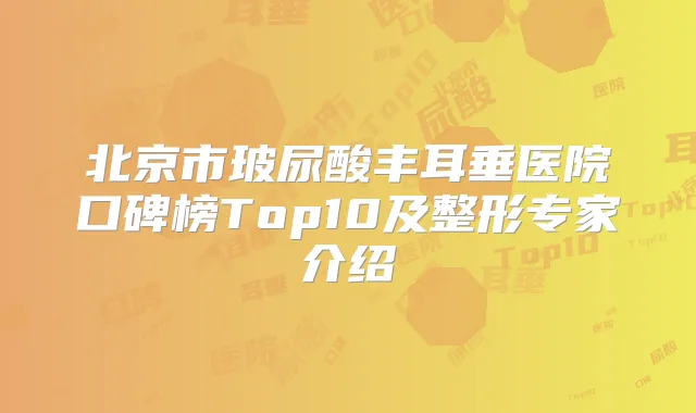 北京市玻尿酸丰耳垂医院口碑榜Top10及整形专家介绍