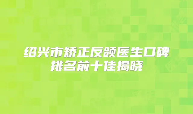 绍兴市矫正反颌医生口碑排名前十佳揭晓