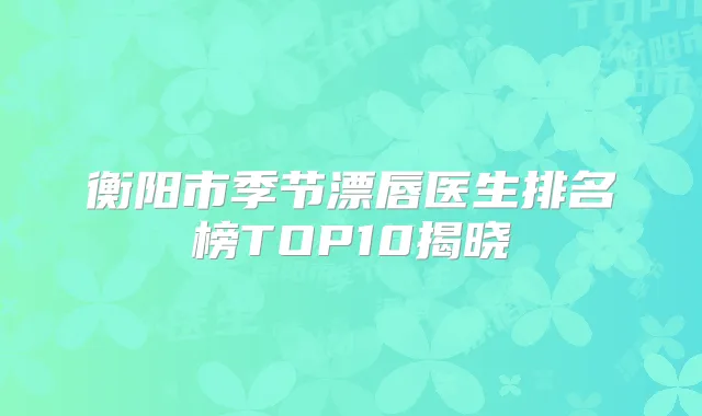 衡阳市季节漂唇医生排名榜TOP10揭晓