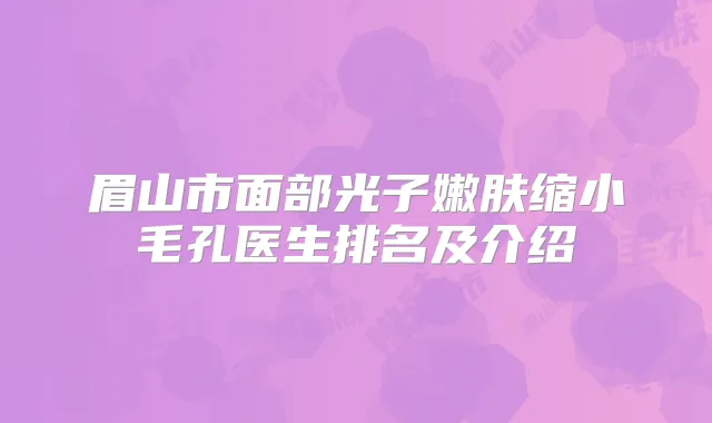 眉山市面部光子嫩肤缩小毛孔医生排名及介绍
