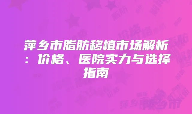萍乡市脂肪移植市场解析：价格、医院实力与选择指南