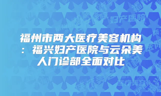 福州市两大医疗美容机构：福兴妇产医院与云朵美人门诊部全面对比