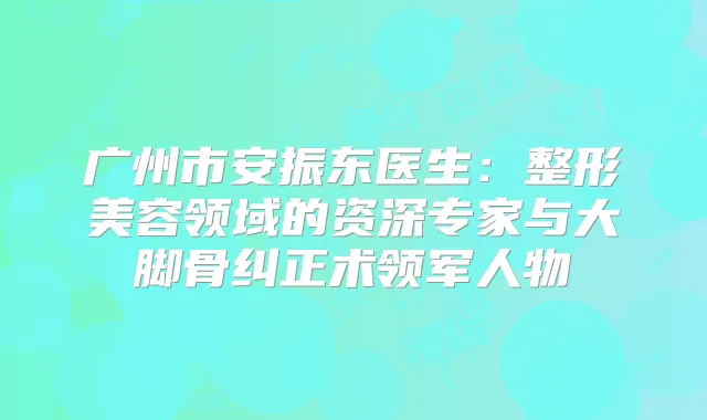 广州市安振东医生：整形美容领域的资深专家与大脚骨纠正术领军人物