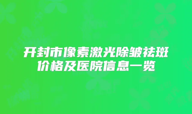 开封市像素激光除皱祛斑价格及医院信息一览