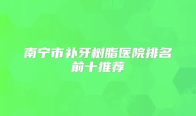 南宁市补牙树脂医院排名前十推荐