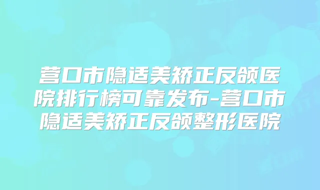营口市隐适美矫正反颌医院排行榜可靠发布-营口市隐适美矫正反颌整形医院