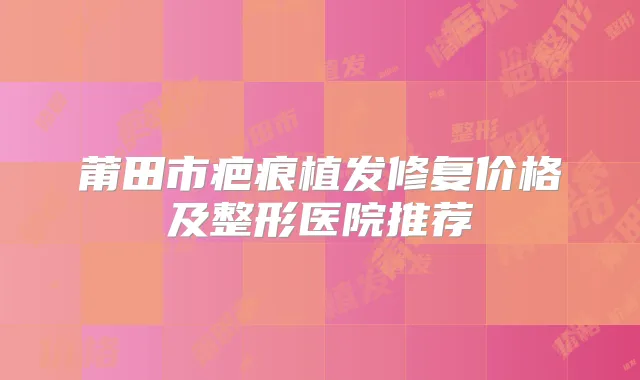 莆田市疤痕植发修复价格及整形医院推荐