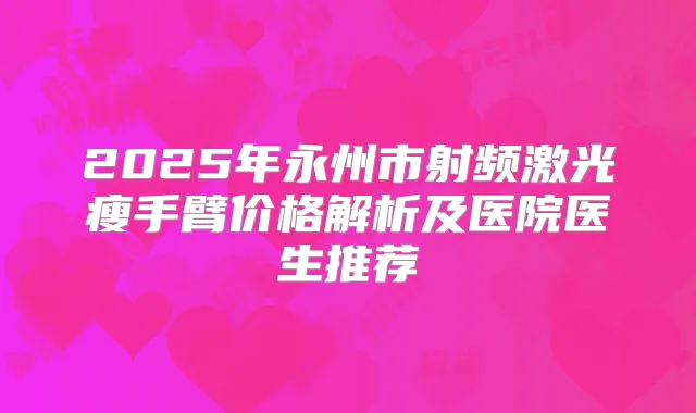2025年永州市射频激光瘦手臂价格解析及医院医生推荐