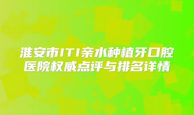 淮安市ITI亲水种植牙口腔医院点评与排名详情