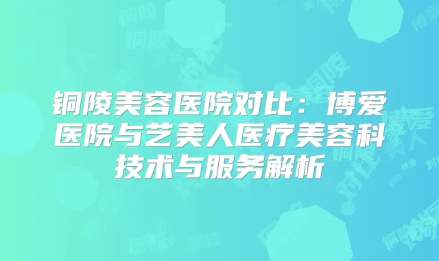 铜陵美容医院对比：博爱医院与艺美人医疗美容科技术与服务解析