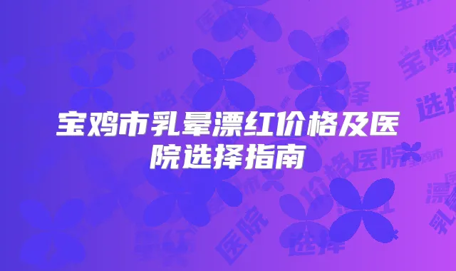 宝鸡市乳晕漂红价格及医院选择指南
