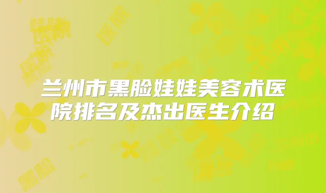 兰州市黑脸娃娃美容术医院排名及杰出医生介绍
