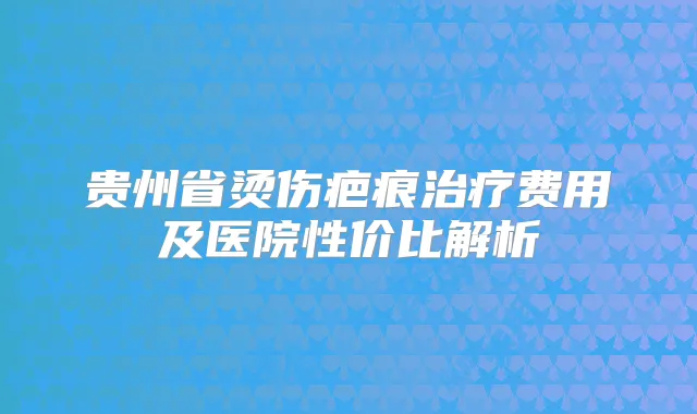 贵州省烫伤疤痕费用及医院性价比解析