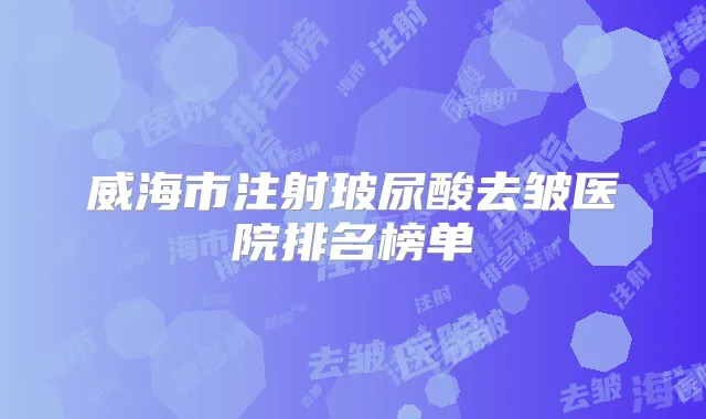 威海市注射玻尿酸去皱医院排名榜单