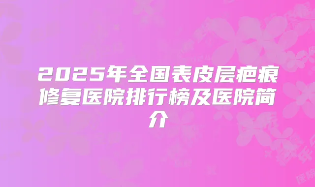 2025年全国表皮层疤痕修复医院排行榜及医院简介