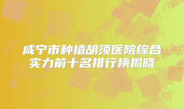 咸宁市种植胡须医院综合实力前十名排行榜揭晓