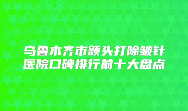 乌鲁木齐市额头打除皱针医院口碑排行前十大盘点