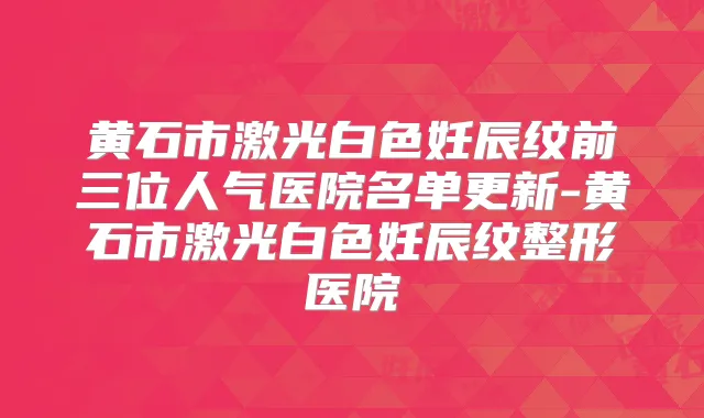 黄石市激光白色妊辰纹前三位人气医院名单更新-黄石市激光白色妊辰纹整形医院