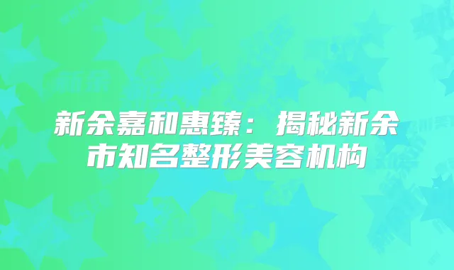 新余嘉和惠臻：揭秘新余市知名整形美容机构