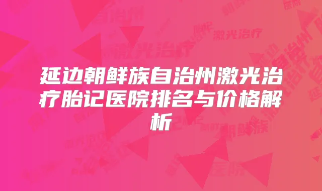 延边朝鲜族自治州激光胎记医院排名与价格解析